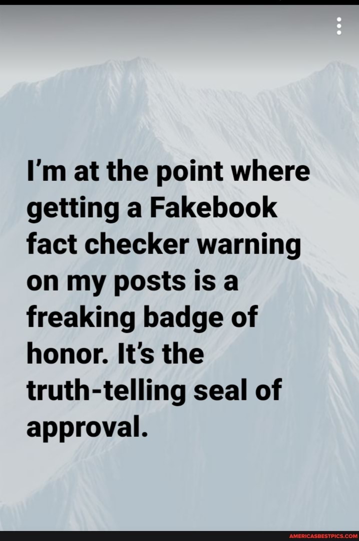 I'm at the point where getting a Fakebook fact checker warning on my posts is a freaking badge of honor. It's the truth-telling seal of approval.