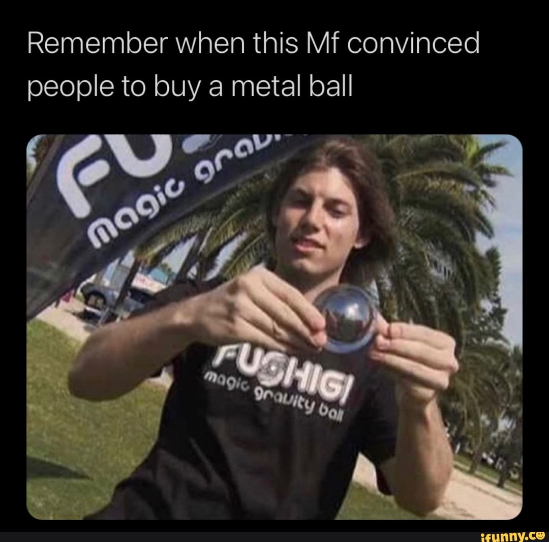 Remember when this Mf convinced people to buy a metal ball
I \ fl