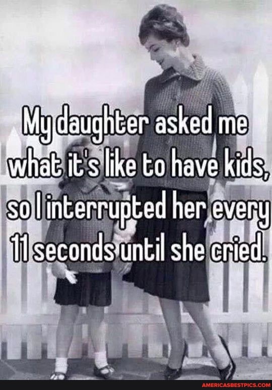 My daughter asked me it s like to have kids, soI interrupted her e every secondsuntil she cried.