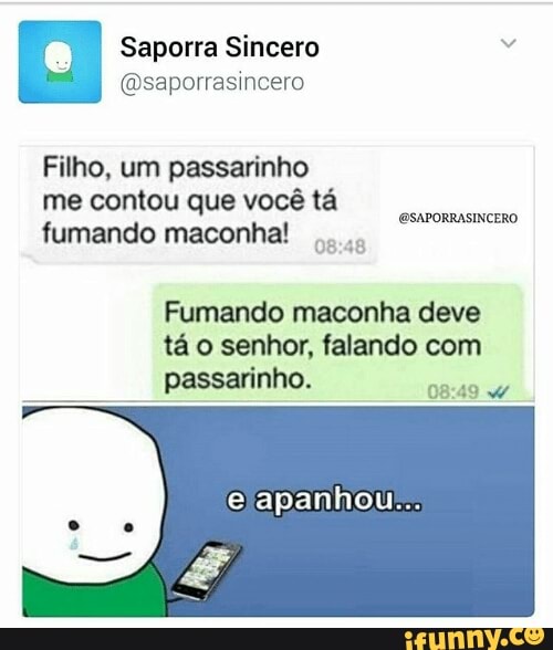 Saporra Sincero 2
@saporrasincero
Filho, um passarinho
me contou que vocé ta
fumando maconha! @SAPORRASINCERO
08:48
Fumando maconha deve
tá o senhor, falando com
e
passarinho.
DRA SO