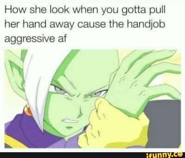 How she look when you gotta pull her hand away cause the handjob