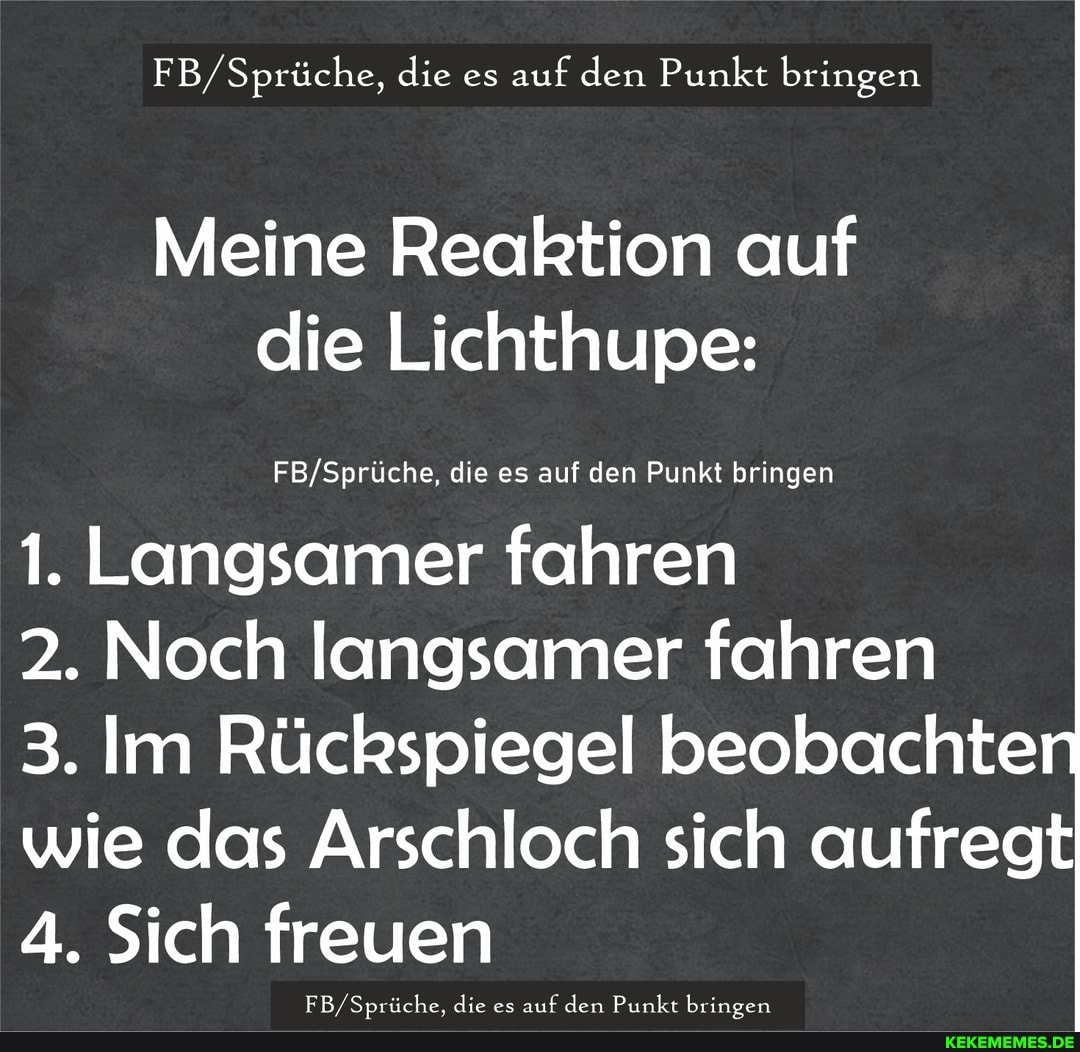 FB/ Sprüche, die es auf den Punkt bringen
Meine Reaktion auf die Lichthupe:
die es auf den Punkt bringen
1. Langsamer fahren
2. Noch langsamer fahren
3. Im Rückspiegel beobachte wie das Arschloch sich aufregt
4. Sich freuen
EB Smüche. die es aut den Punkt brinoen