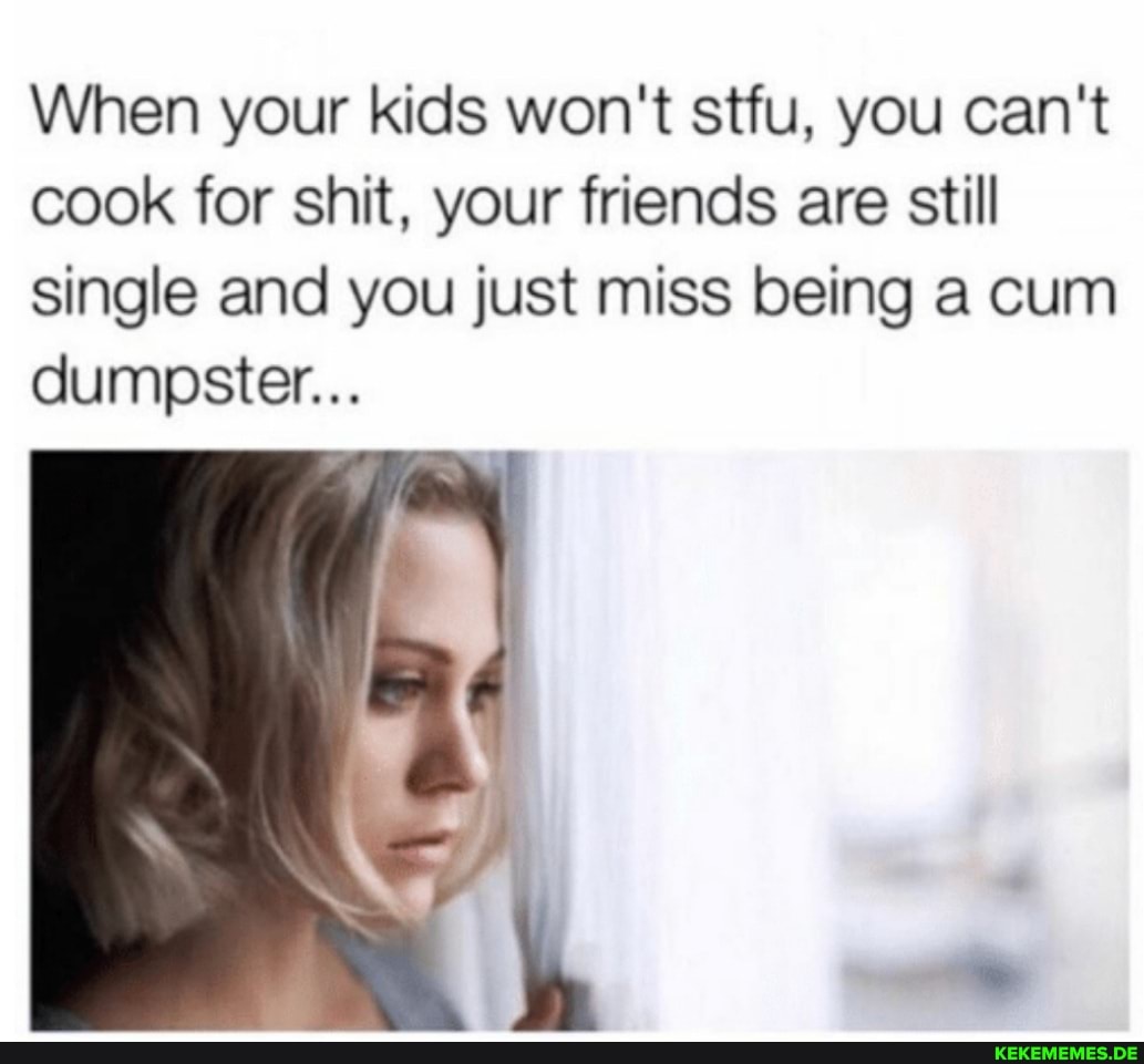 When your kids won't stfu, you can't cook for shit, your friends are still singl
