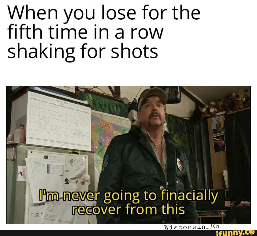 When you lose for the fifth time in a row shaking for shots
ever going to finacially from this