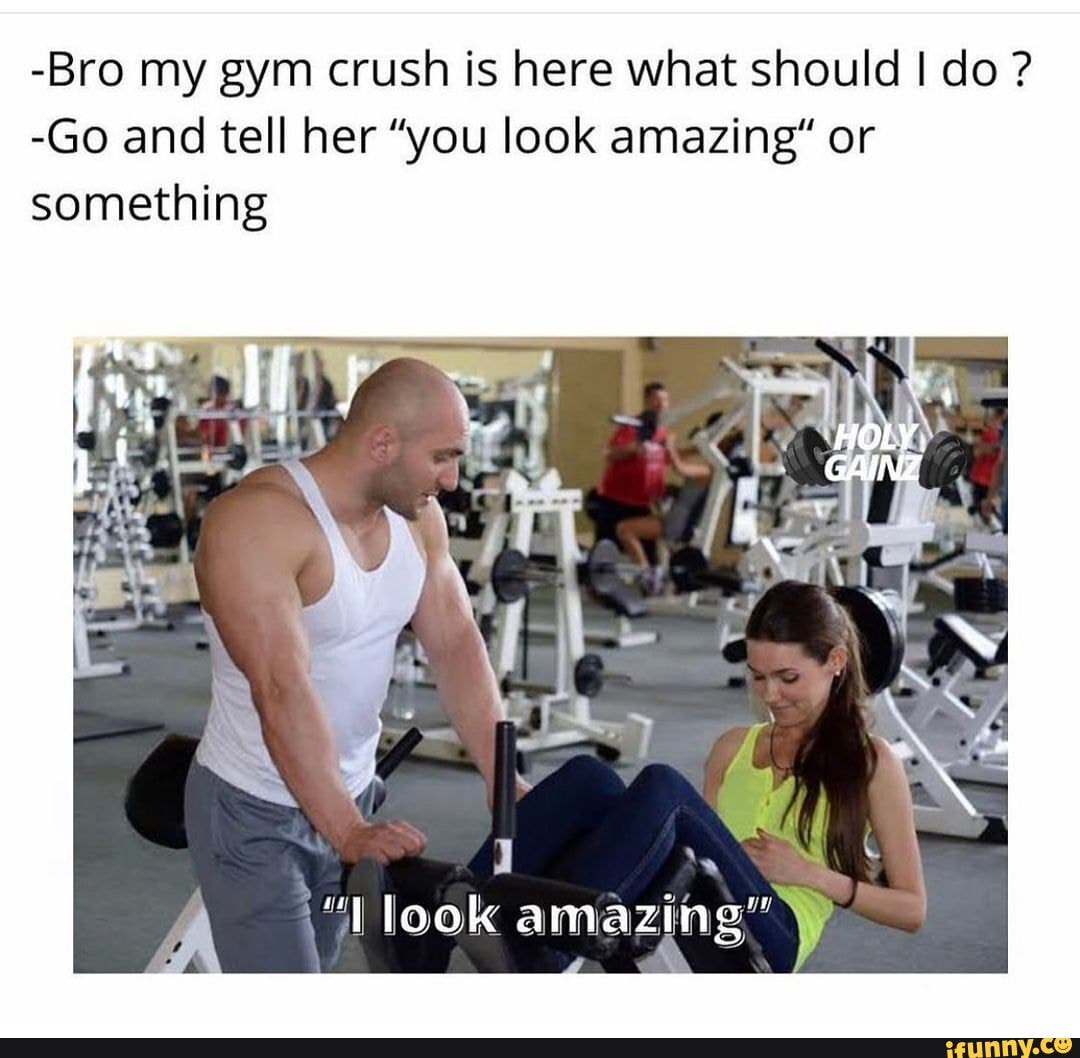 -Bro my gym crush is here what should I do ? -Go and tell her 