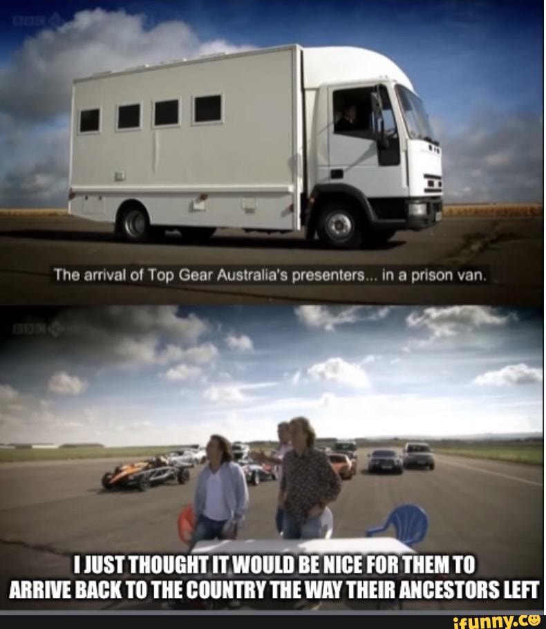 The arrival Top Gear Australia's in a prison van THOUGHT IT, WOULD BE NICE FOR THEM TO ARRIVE BACK TO THE COUNTRY WAY THEIR ANCESTORS LEFT - iFunny