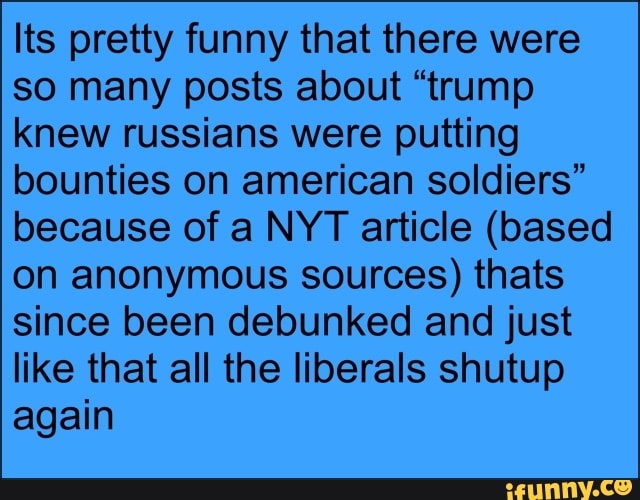 Its pretty funny that there were
so many posts about "trump
knew russians were putting
bounties on american soldiers"
because of a NYT article (based
on anonymous sources) thats
since been debunked and just
like that all the liberals shutup
again