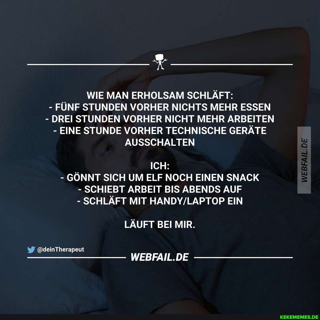 WIE MAN ERHOLSAM SCHLÄFT:
- FĂśNF STUNDEN VORHER NICHTS MEHR ESSEN
- DREI STUNDEN VORHER NICHT MEHR ARBEITEN
- EINE STUNDE VORHER TECHNISCHE GERÄTE AUSSCHALTEN
ICH:
- GĂ–NNT SICH UM ELF NOCH EINEN SNACK
- SCHIEBT ARBEIT BIS ABENDS AUF
- SCHLÄFT MIT EIN
LÄUFT BEI MIR.
@deinTherapeut
WEBFAIL.DE