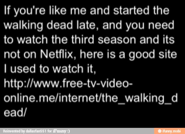 If you're like me and started the
walking dead late, and you need
to watch the third season and its
not on Netflix, here is a good site
I used to watch it,
online.me/internet/the_walking_d
ead/