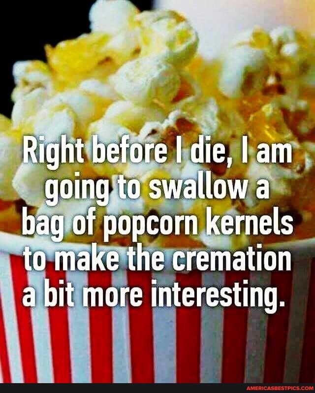 Right before I die, I am going to swallow a bag of popcorn kernels to make the cremation a bit more interesting.