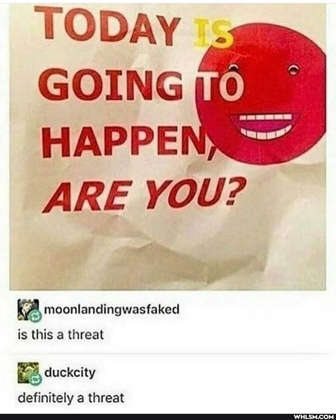 TODAY i:
GOING HAPPEI ARE YOU?
moonlandingwasfaked is this a threat
duckcity definitely a threat