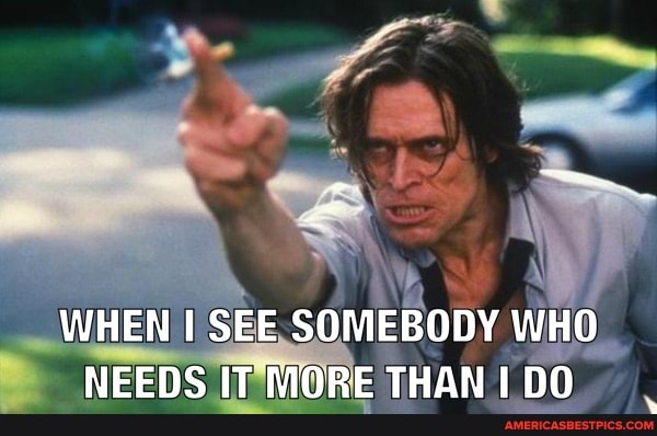 WHEN SEE SOMEBODY WHO NEEDS IT MORE THAN I DO