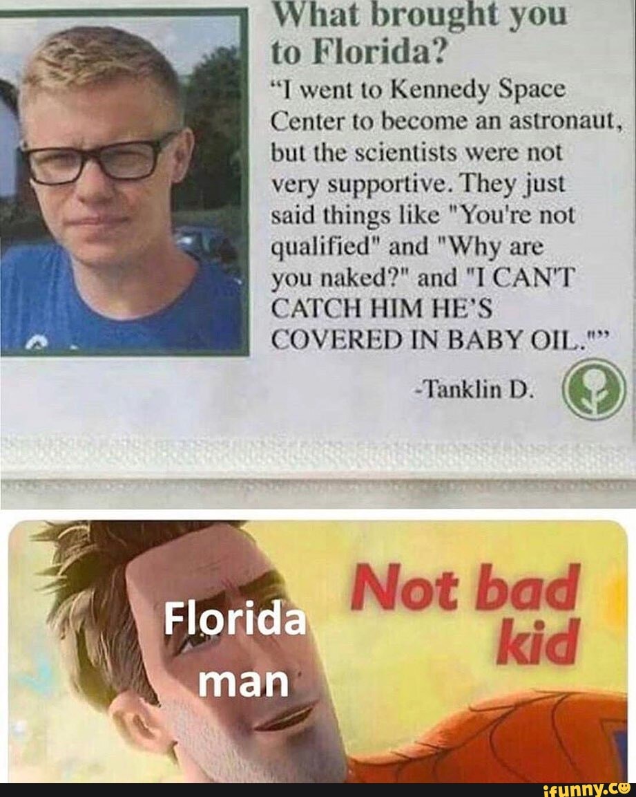 What brought you
to Florida?
"T went to Kennedy Space
Center to become an astronaut, but the scientists were not very supportive. They just said things like "You're not qualified" and "Why are
you naked?" and "I CAN'T CATCH HIM HE'S COVERED IN BABY OIL.""
-Tanklin D.