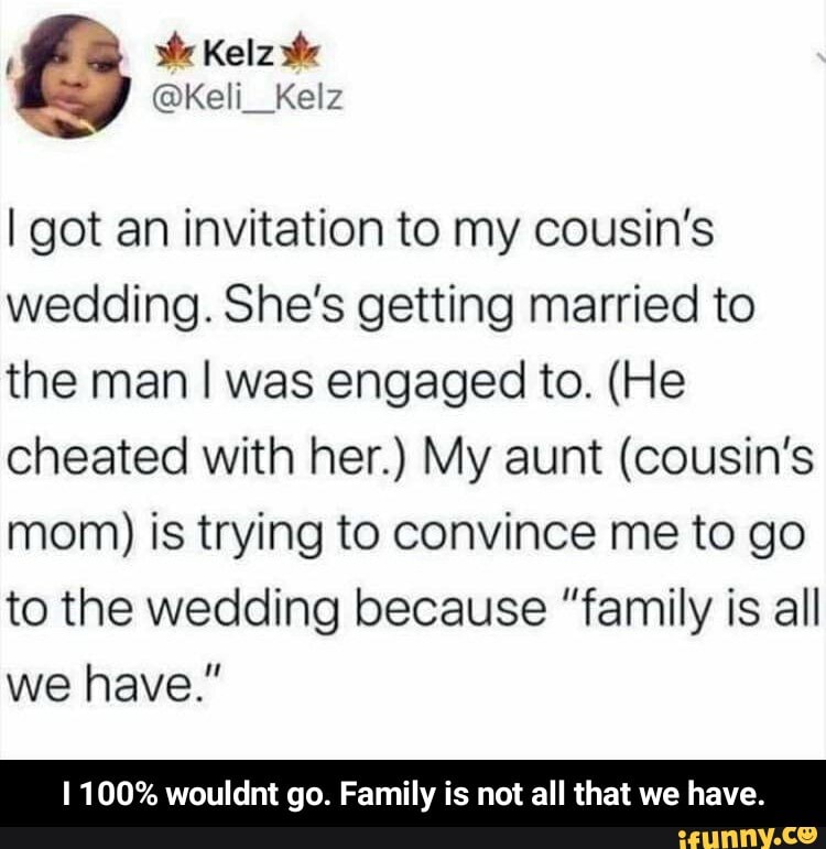 I got an invitation to my cousin's
wedding. She's getting married to
the man I was engaged to. (He
cheated with her.) My aunt (cousin's
mom) is trying to convince me to go
to the wedding because "family is all
1 100% wouldnt go. Family is not all that we have. - I 100% wouldnt go. Family is not all that we have.