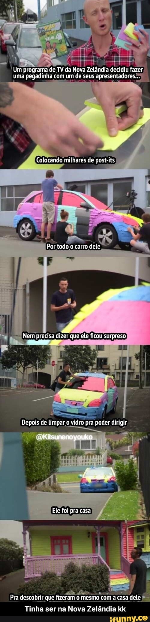 Um programa de TV da Nova Zelândia decidiu fazer uma pegadinha com um de seus apresentadores...
Colocando milhares de post-its
Por todo o carro dele
ca
Nem precisa dizer que ete ficou surpreso
Depois de limpar o vidro pra poder dirigir
Kisunenoyouko
Ele foi pra casa
Pra descobrir que fizeram o mesmo com a casa dele
Tinha ser na Nova Zelândia kk - Tinha ser na Nova Zelândia kk