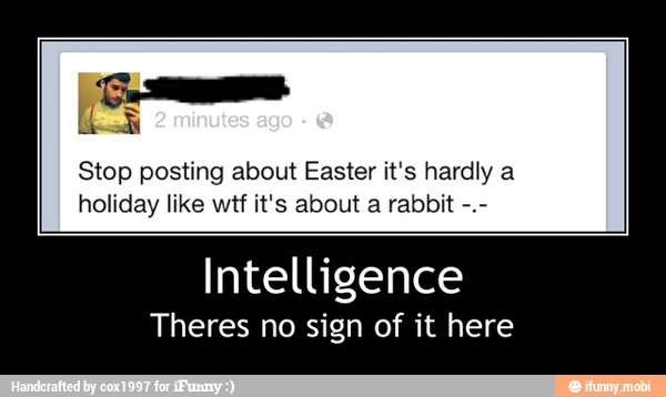 Stop posting about Easter it's hardly a
holiday like wtf it's about a rabbit
Intelligence
Theres no sign of it here - Intelligence
Theres no sign of it here