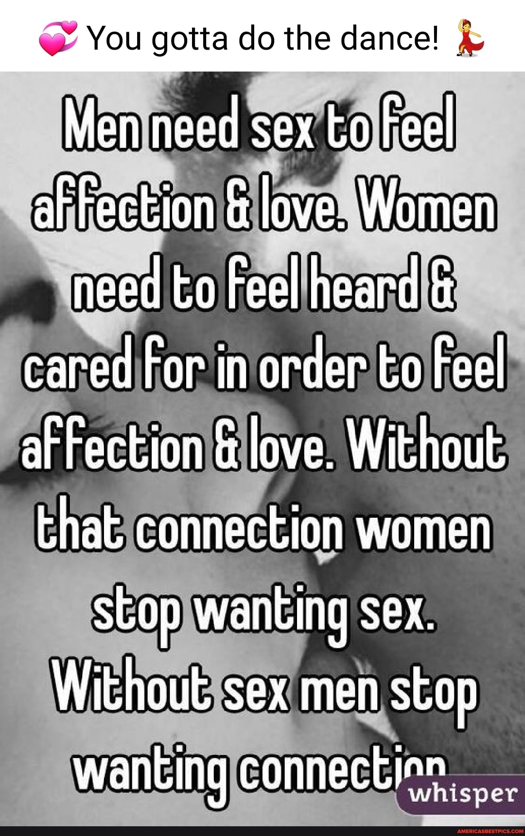 You gotta do the dance! Men need sex to Feel afFection & love. Women need to