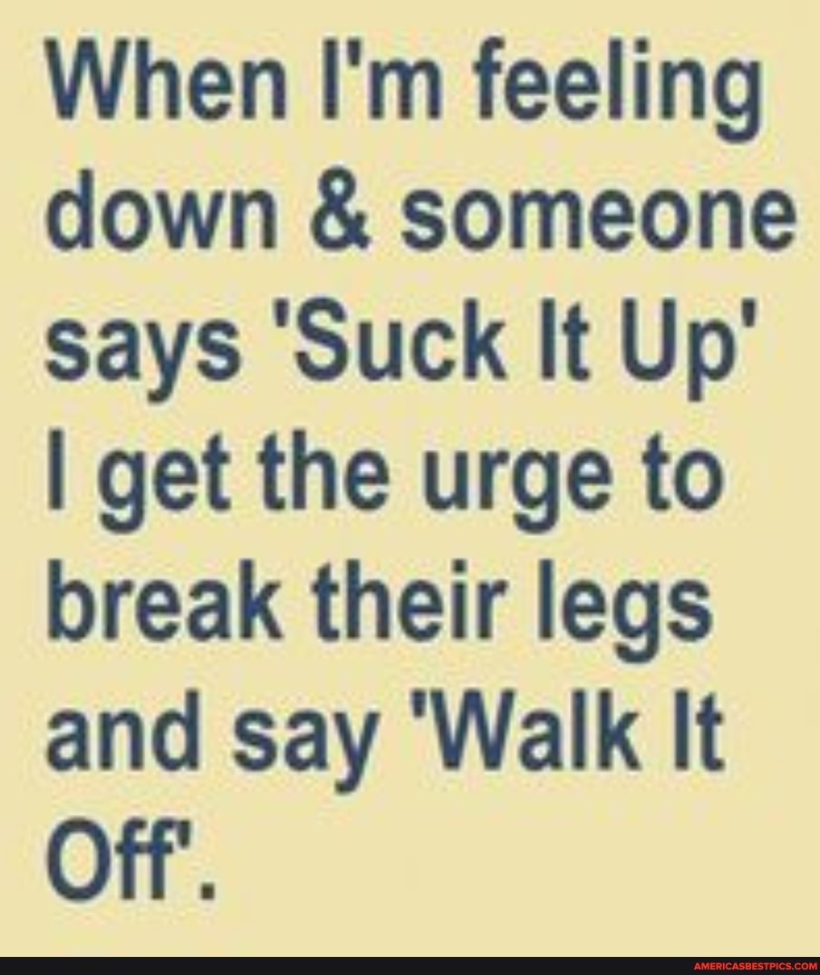 When I'm feeling down & someone says 'Suck It Up'
I get the urge to break their legs and say 'Walk It
Off.