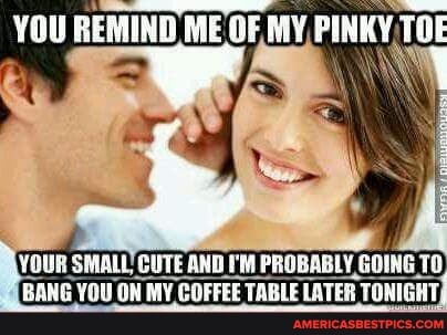 YOU REMIND ME OF MY PINKY TOE
VOUR SMALL CUTE AND I'M PROBABLY Gt GOINE BANG YOU ON MY COFFEE TABLE LATER TONIGHT,