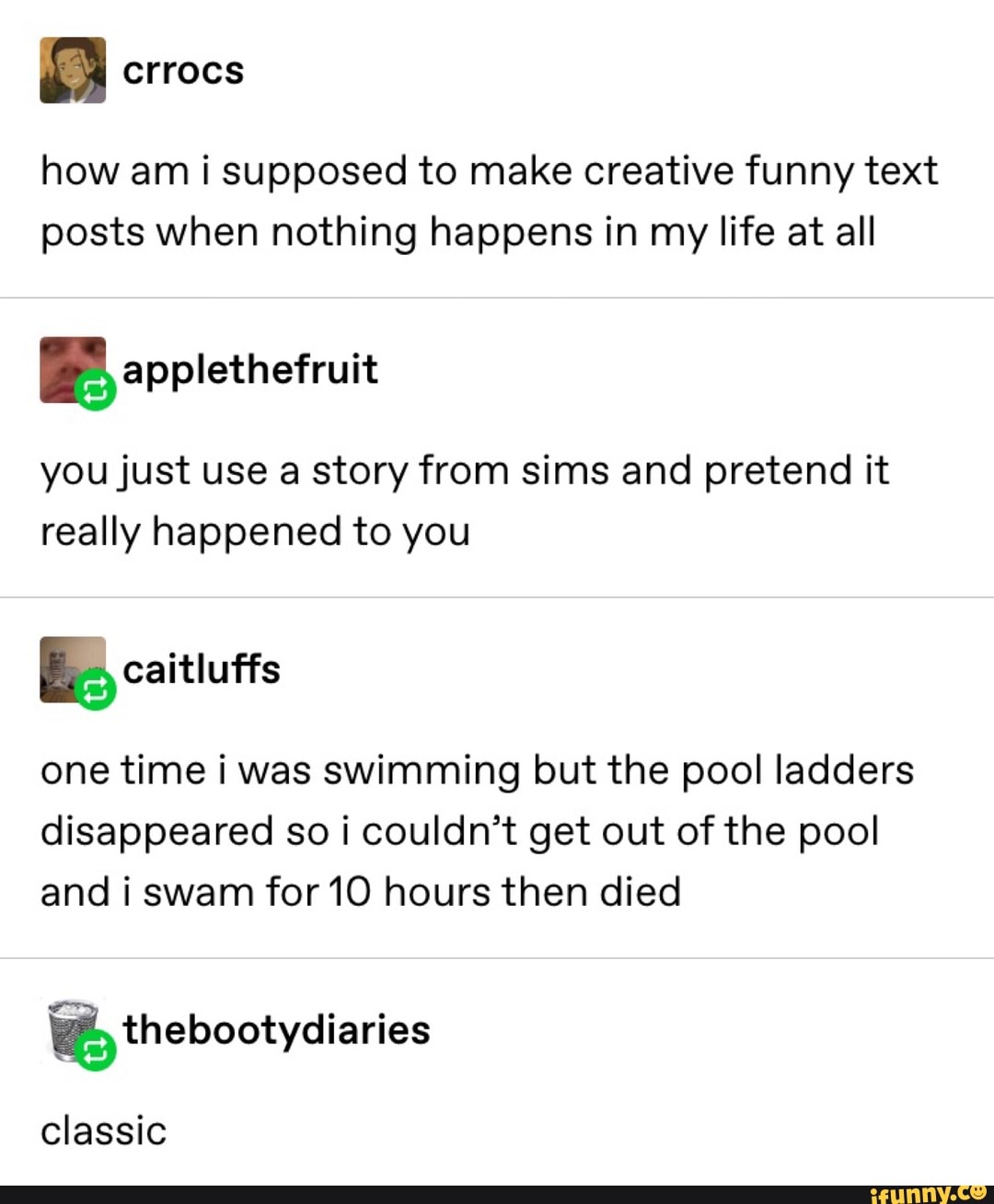 how am i supposed to make creative funny text
posts when nothing happens in my life at all
you just use a story from sims and pretend it
really happened to you
Bcaitluffs
one time i was swimming but the pool ladders
disappeared so i couldn’t get out of the pool
and i swam for 10 hours then died
