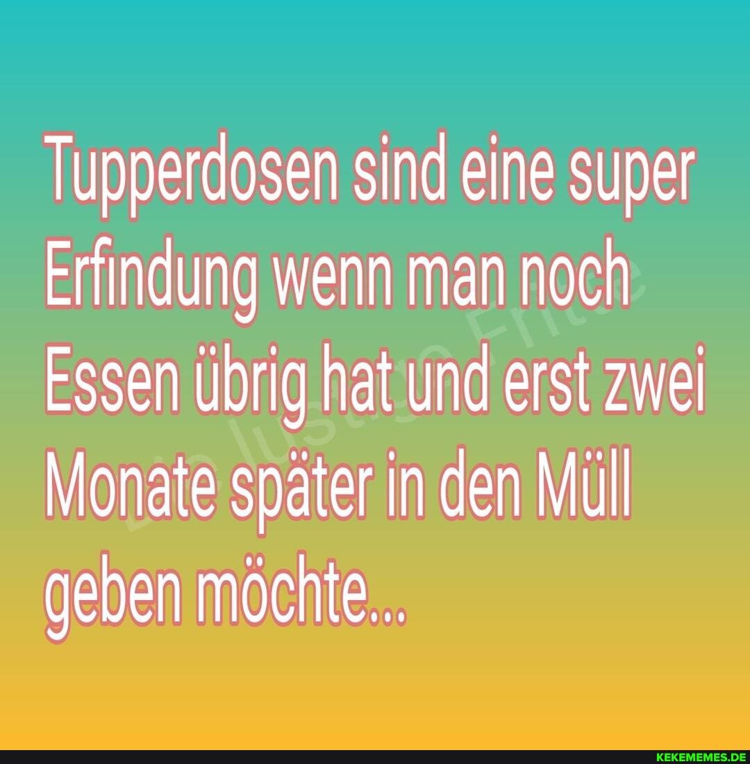 Tupperdosen sind eine super
Erfindung wenn man noch
Essen übrig hat und erst zwei
Monate später in den Müll geben möchte...