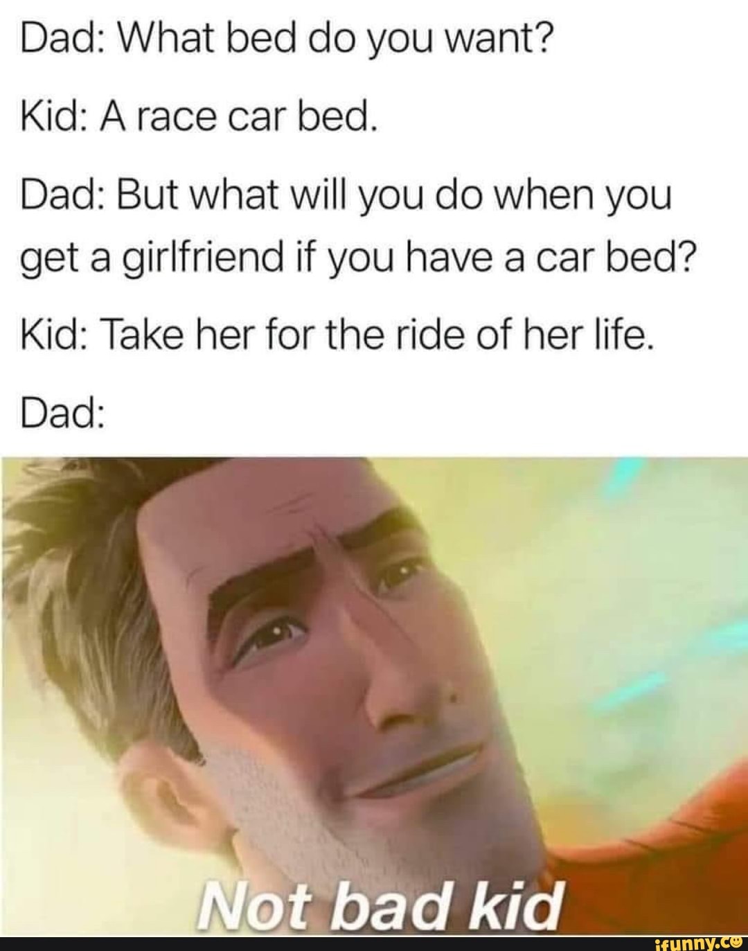 Dad: What bed do you want?
Kid: A race car bed.
Dad: But what will you do when you
get a girlfriend if you have a car bed?
Kid: Take her for the ride of her life.
Dad:
Not bad kid