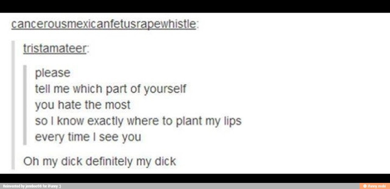 cancerousmexicanfetusrapewhistle
tristamat
ell me which part of yourself
you hate the most
k exactly where to plant my lips
every time I see you
my definitely my
