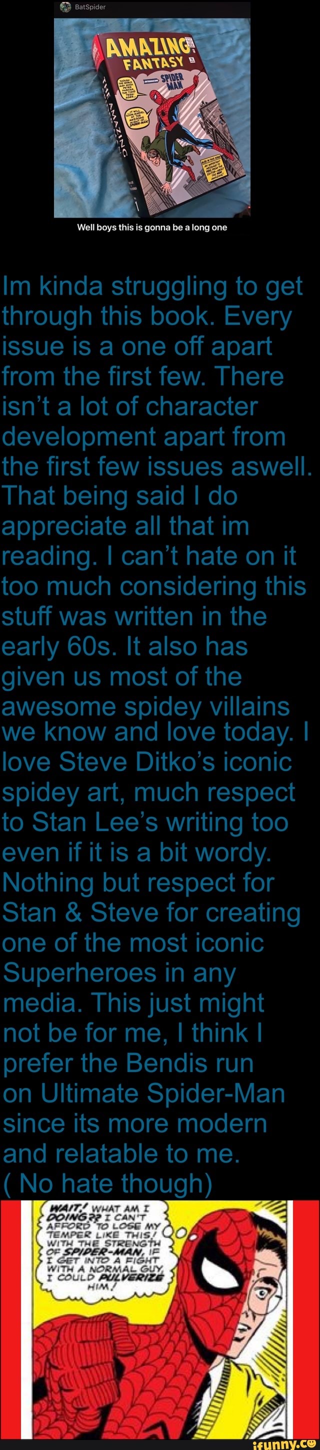 Well boys this is gonna be along one
Im kinda struggling to get through this book. Every issue is a one off apart from the first few. There isn't a lot of character development apart from the first few issues aswell.
That being said I do appreciate all that im reading. I can't hate on it too much considering this stuff was written in the early It also has given us most of the
awesome spidey villains we know and love today. I
love Steve Ditko's iconic spidey art, much respect to Stan Lee's writing too even if it is a bit wordy.
Nothing but respect for
Stan & Steve for creating one of the most iconic
Superheroes in any media. This just might not be for me, I think I prefer the Bendis run
on Ultimate Spider-Man since its more modern and relatable to me.
(No hate though)
SS