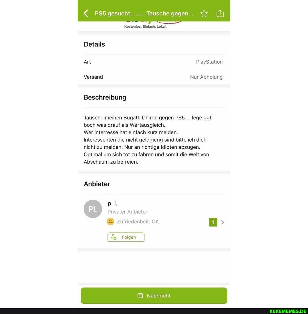 PSS gesucht........ Tausche gegen...
Kostenlos. Einfach. Lokal.
Details
Art PlayStation
Versand Nur Abholung
Beschreibung
Tausche meinen Bugatti Chiron gegen PSS.... lege ggf.
boch was drauf als Wertausgleich.
Wer interresse hat einfach kurz melden.
Interessenten die nicht geldgierig sind bitte ich dich nicht zu melden. Nur an richtige Idioten abzugen.
Optimal um sich tot zu fahren und somit die Welt von
Abschaum zu befreien.
Anbieter
Privater Anbieter
Zufriedenheit: OK >
Folgen
Nachr