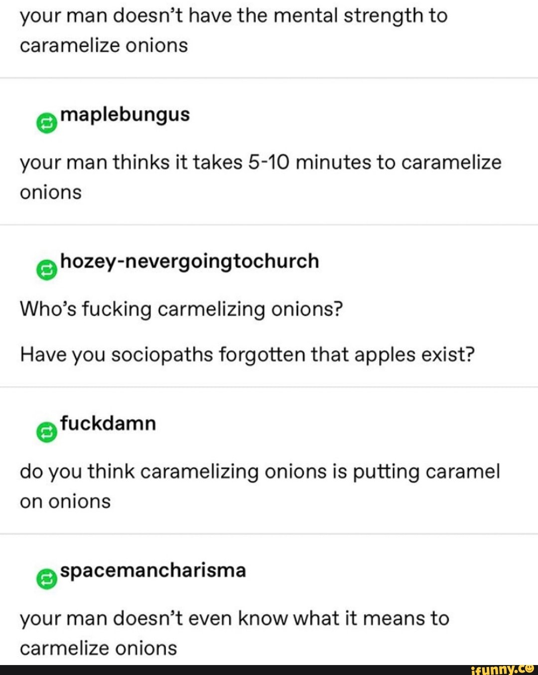your man doesn't have the mental strength to
caramelize onions
e maplebungus
your man thinks it takes 5-10 minutes to caramelize
onions
Who's fucking carmelizing onions?
Have you sociopaths forgotten that apples exist?
do you think caramelizing onions is putting caramel
on onions
your man doesn't even know what it means to
carmelize onions