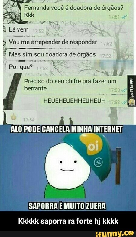 sabi Cri Rn A
=7"W Fernanda você é doadora de órgãos?
LOS Vou me arrepender de responder
ESSE Mas sim sou doadora de órgãos
ES
Fe
Por que?
As E
Se
Preciso do seu
chifre pra fazer um ã
HEUEHEUEHHEUHEUH a
ALO PODE GANGELA MINHA INTERNET, - Kkkkk saporra ra forte hj kkkk