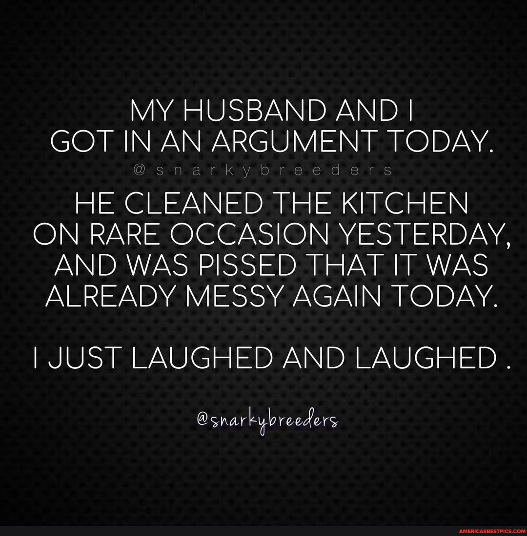 MY HUSBAND AND I GOT IN AN ARGUMENT TODAY.
ai
HE CLEANED THE KITCHEN ON RARE OCCASION YESTERDAY,
AND WAS PISSED THAT IT WAS ALREADY MESSY AGAIN TODAY.
I JUST LAUGHED AND LAUGHED .
@snar reeders