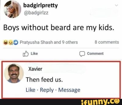 badgirlpretty @badgirizz
Boys without beard are my kids.
Pratyusha Shash and 9 others 8 comments
tike comment
Xavier
Then feed us.
Like - Reply - Message