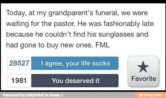 Today, at my grandparent's funeral, we were
waiting for the pastor. He was fashionably late
because he couldn't find his sunglasses and
had gone to buy new ones. FML
PANA I agree, your life sucks x