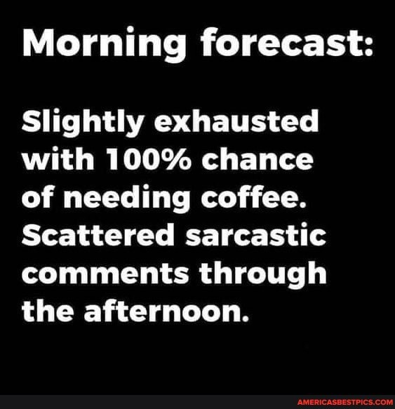 Morning forecast:
Slightly exhausted with 100% chance of needing coffee.
Scattered sarcastic comments through the afternoon.