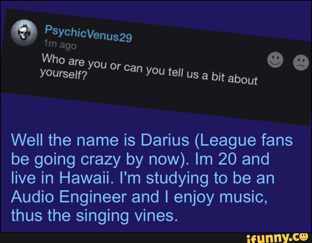Well the name is Darius (League fans
be going crazy by now). Im 20 and
live in Hawaii. I‘m studying to be an
Audio Engineer and I enjoy music,
thus the singing vines.