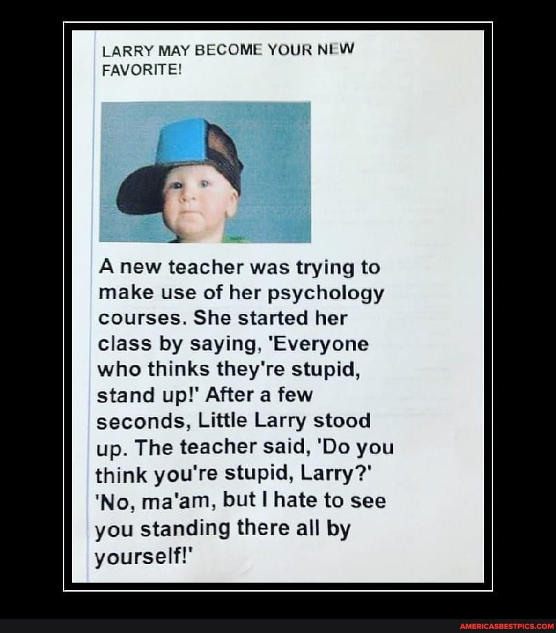 LARRY MAY BECOME YOUR NEW FAVORITE!
A new teacher was trying to make use of her psychology
courses. She started her class by saying, 'Everyone who thinks they're stupid, stand up!' After a few seconds, Little Larry stood up. The teacher said, 'Do you think you're stupid, Larry?'
'No, ma'am, but hate to see you standing there all by yourself!'