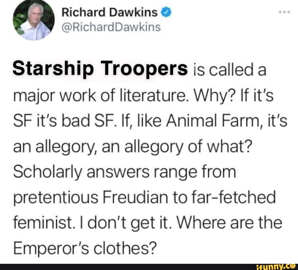 Richard Dawkins
Starship Troopers is called a major work of literature. Why? If it's
SF it's bad SF. If, like Animal Farm, it's an allegory, an allegory of what?
Scholarly answers range from pretentious Freudian to far-fetched feminist. I don't get it. Where are the
Emperor's clothes?