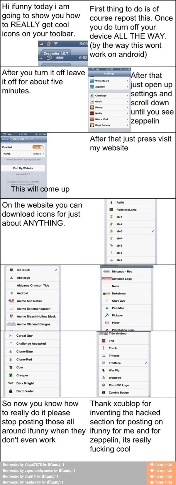 Hi ifunny today iam
going to show you how
to REALLY get cool
icons on your toolbar.
First thing to do is of
course repost this. Once
you do turn off your
device ALL THE WAY.
4 (by the way this wont
work on android)
After you turn it off leave
it off for about five
minutes.
¡After that
gm" just open up
comose settings and
scroll down
until you see
I ei zeppelin
O rs comi
This will come up
After that just press visit
my website
On the website you can
download icons for just
about ANYTHING.
9 es
I
=> Nintendo
Red
4 Aosterge Diana Logo
Abemo Cimson Tito None
9 Anároid (Ges Nuketown
A Anime Ano Natou oyo
Animo Bakeronogstan é prosa
Y Anime Bleach Hollow Mask.
A Pickaxe
Anima Clannad Dangos. vs
Po
© Cereal Guy
renina
4
Challenge Accepted
mo
T Torch
É Clone-Buo
I