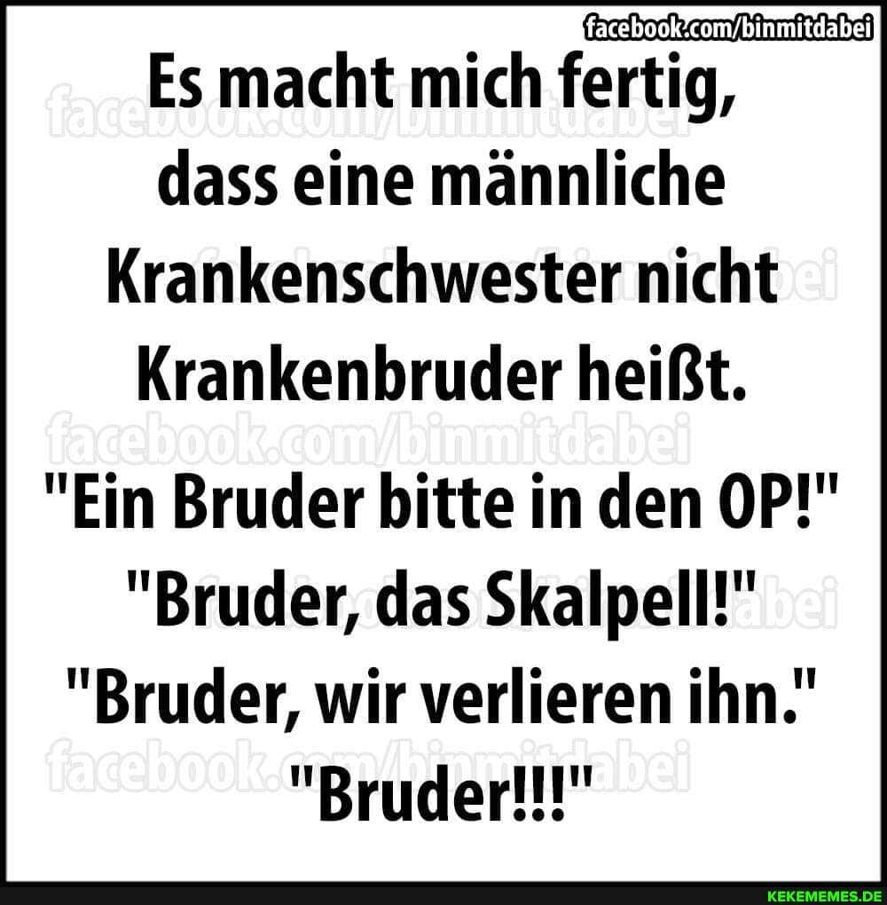 Es macht mich fertig,
dass eine männliche
Krankenschwester nicht
Krankenbruder heißt.
"Ein Bruder bitte in den OP!"
"Bruder, das Skalpell!"
"Bruder, wir verlieren ihn.'
"Bruder!!!"