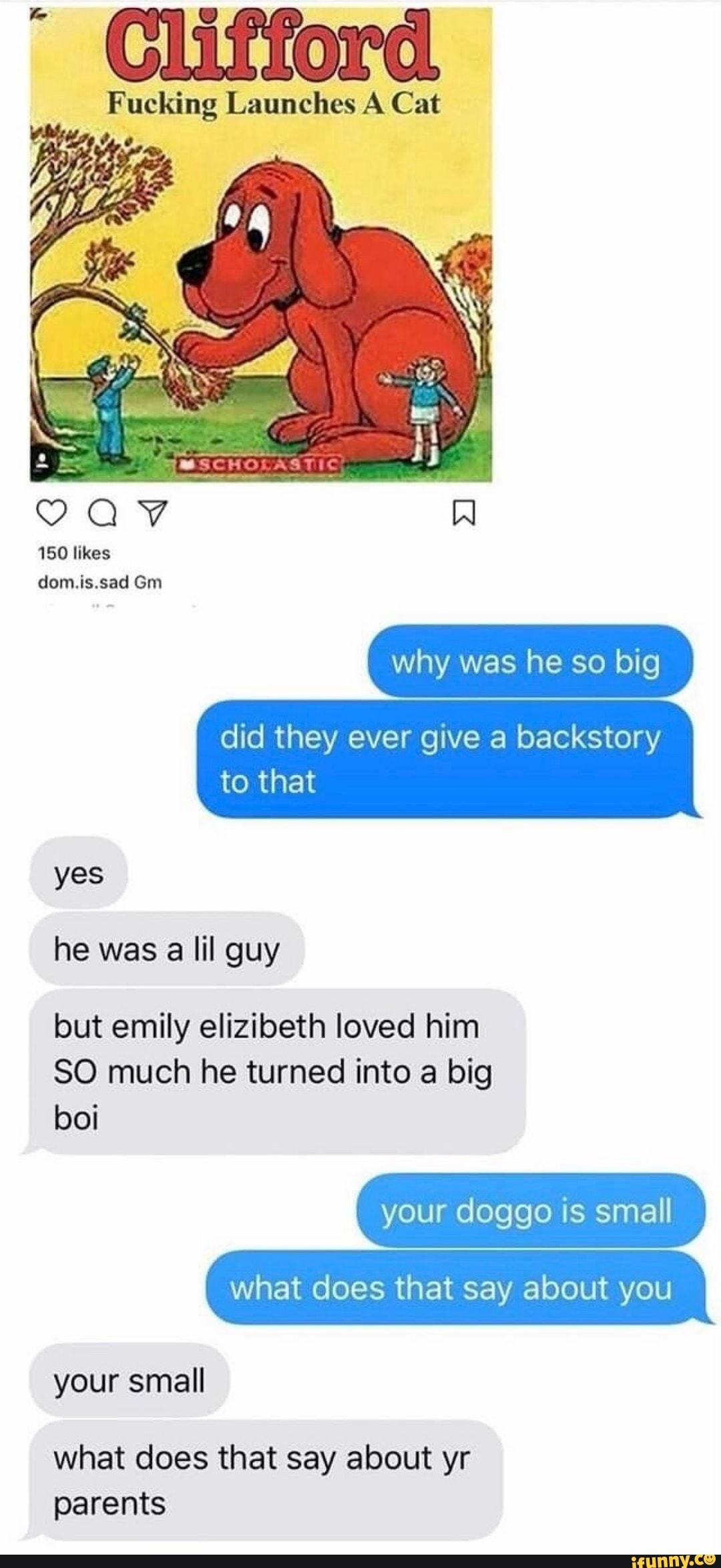 Fucking Launches A Cat
150 likes dom.is.sad Gm
why was he so big
did they ever give a backstory to that
yes he was a lil guy
but emily elizibeth loved him
SO much he turned into a big
your doggo is smal
boi your small
what does that say about yr parents