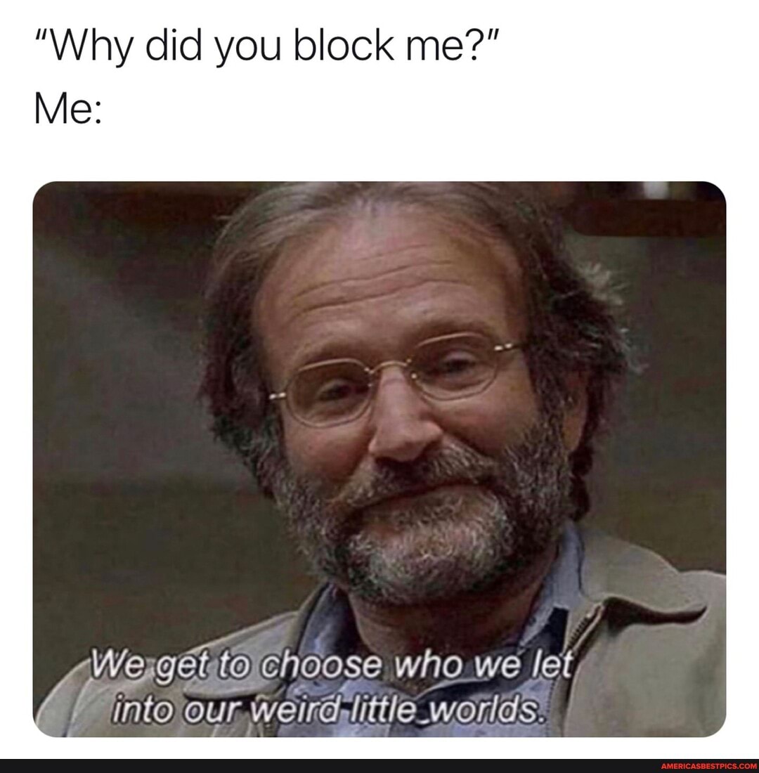 "Why did you block me?"
Me:
We to choose who we let
into weird- little _worlds.