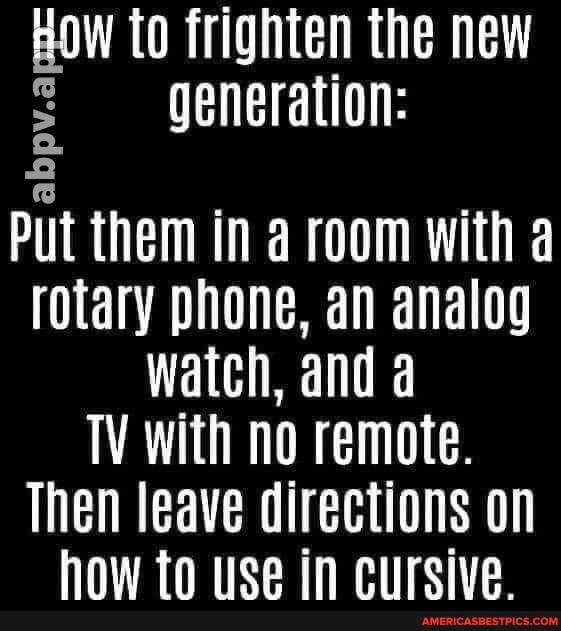 HOW to frighten the new generation:
bp
Put them in room with a rotary phone, an analog watch, and a
TV with no remote.
Then leave directions on how to use in cursive.