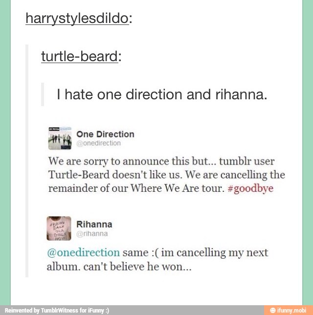 harrystylesdildo:
turtle-beard:
I hate one direction and rihanna.
We are sorry to announce this but... tumblr user
Turtle-Beard doesn't like us. We are
cancelling the
remainder of our
Where We Are tour. #goodbye
(DNI same :(im cancelling my next
album. can't believe he won...