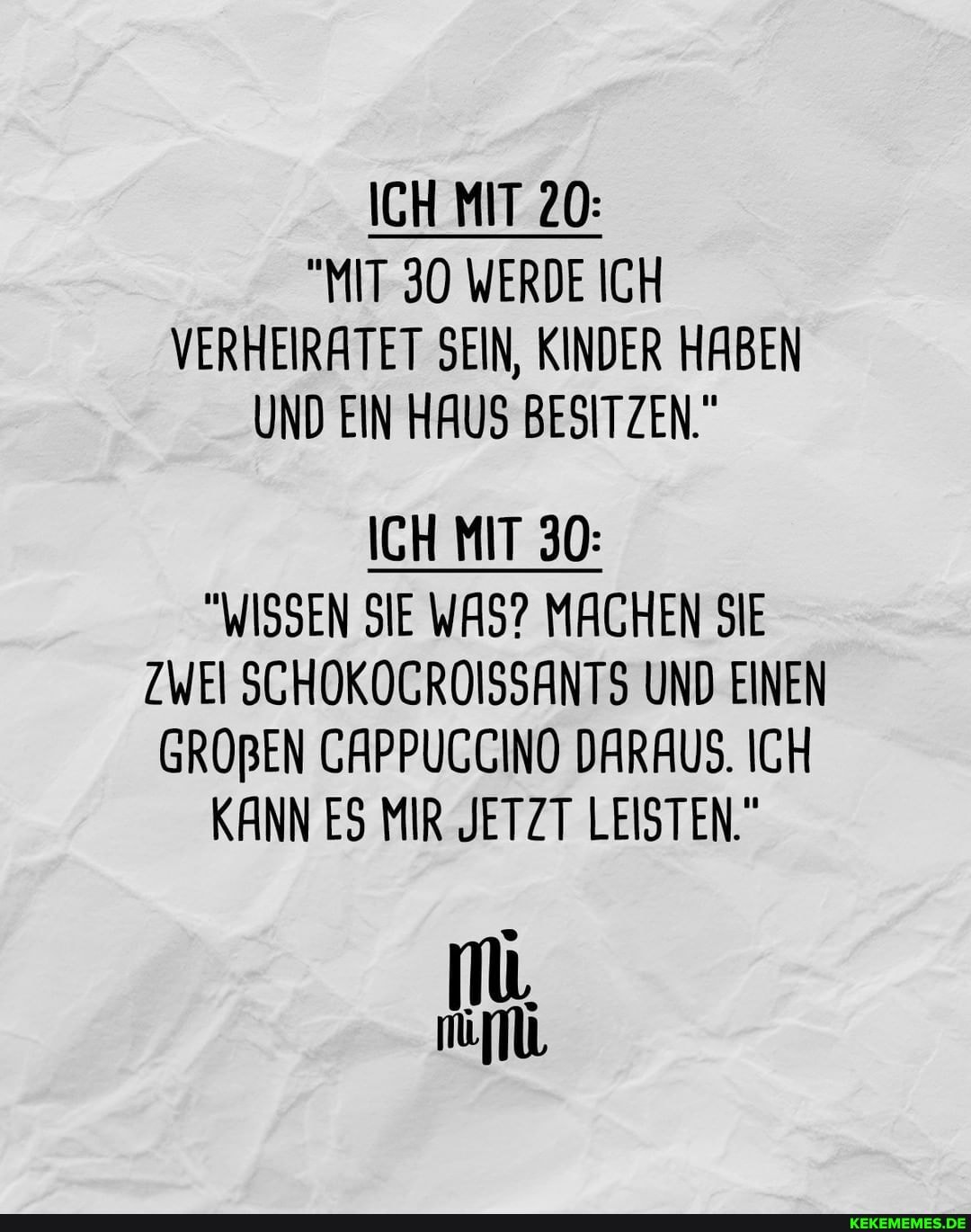 ICH MIT 20:
"MIT 30 WERDE ICH VERHEIRATET SEIN, KINDER HABEN UND EIN HAUS BESITZEN."
ICH MIT 30:
"WISSEN SIE WAS? MACHEN SIE ZWEI SCHOKOGROISSANTS UND EINEN GROBEN CAPPUCCINO DARAUS. ICH KANN ES MIR JETZT LEISTEN."