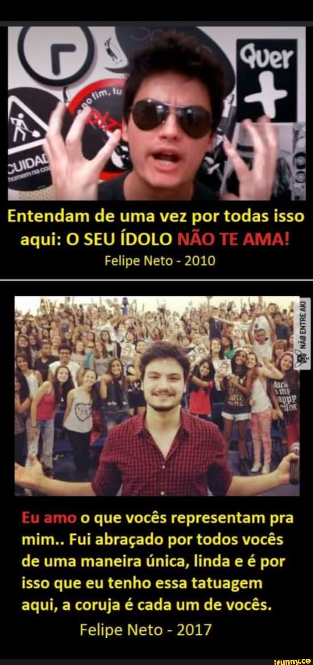 Entendam de uma vez por todas isso aqui: O SEU ÍDOLO NÃO TE ama!
Felipe Neto - 2010
NÃO ENTRE
Eu amo o que vocês representam pra mim.. Fui abraçado por todos vocês de uma maneira única, linda e é por isso que eu tenho essa tatuagem aqui, a coruja é cada um de vocês.
Felipe Neto - 2017