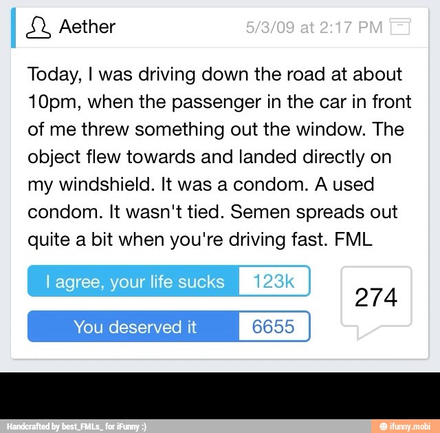 Today, I was driving down the road at about
10pm, when the passenger in the car in front
of me threw something out the window. The
object flew towards and landed directly on
my windshield. It was a condom. A used
condom. It wasn't tied. Semen spreads out
quite a bit when you're driving fast. FML -