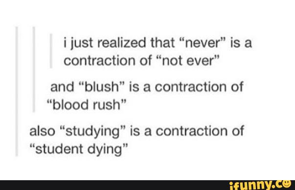 i just realized that “never" is a
contraction of “not ever"
and “blush" is a contraction of
"blood rush"
also “studying" is a contraction of
“student dying"