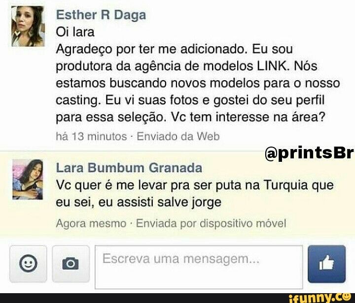 O
Oi lara
Agradeco por ter me adicionado. Eu sou
produtora da agéncia de modelos LINK. Nos
estamos buscando novos modelos para o nosso
casting. Eu vi suas fotos e gostei do seu perfil
para essa seleção. Vc tem interesse na área?
há 13 minutos Enviado da Web
Lara Bumbum Granada
Vc quer é me levar pra ser puta na Turquia que
eu sei, eu assisti salve jorge
Agora mesmo Enviada por dispositivo móvel
a Escreva uma mensagem