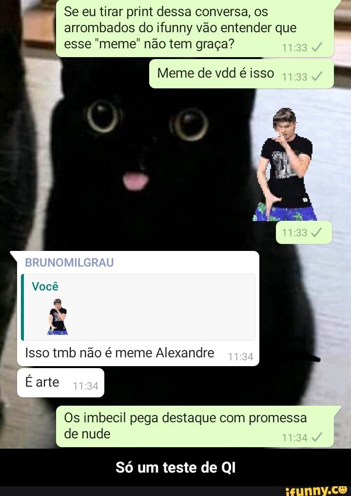 Se eu tirar print dessa conversa, os arrombados do ifunny vão entender que esse meme não tem graça?
Meme de vdd é isso
BRUNOMILGRAU
Você
Isso tmb não e meme Alexandre
Os imbecil pega destaque com promessa de nude
Só um teste de QI - Só um teste de QI